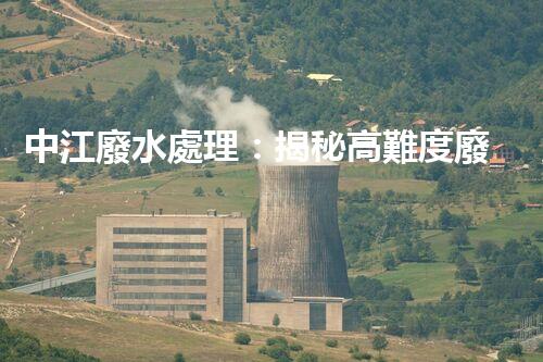 中江廢水處理：揭秘高難度廢液的無害化之路？